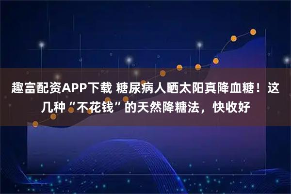 趣富配资APP下载 糖尿病人晒太阳真降血糖！这几种“不花钱”的天然降糖法，快收好