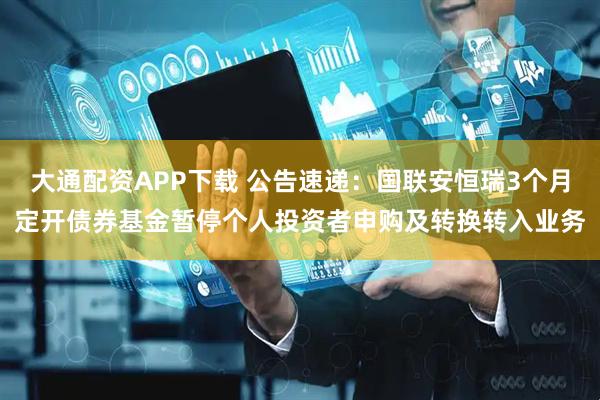 大通配资APP下载 公告速递：国联安恒瑞3个月定开债券基金暂停个人投资者申购及转换转入业务