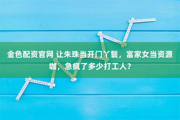 金色配资官网 让朱珠当开门丫鬟,富家女当资源咖,急疯了多少打工人?