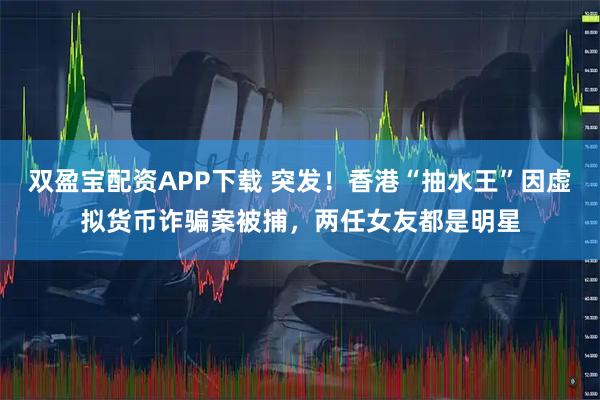 双盈宝配资APP下载 突发!香港“抽水王”因虚拟货币诈骗案被捕,两任女友都是明星