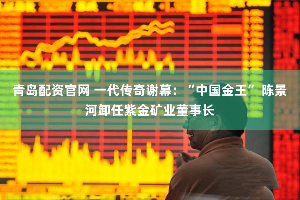 青岛配资官网 一代传奇谢幕：“中国金王” 陈景河卸任紫金矿业董事长