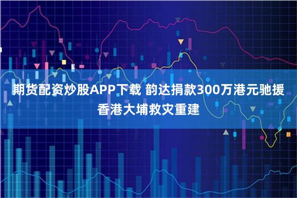 期货配资炒股APP下载 韵达捐款300万港元驰援香港大埔救灾重建
