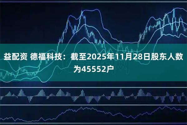 益配资 德福科技：截至2025年11月28日股东人数为45552户