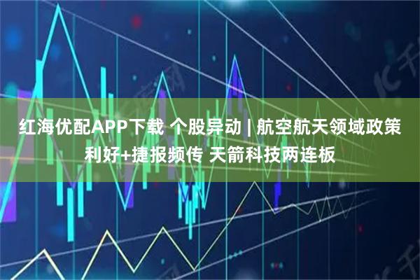 红海优配APP下载 个股异动 | 航空航天领域政策利好+捷报频传 天箭科技两连板