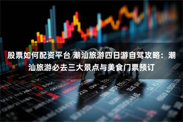 股票如何配资平台 潮汕旅游四日游自驾攻略：潮汕旅游必去三大景点与美食门票预订