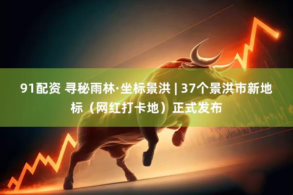 91配资 寻秘雨林·坐标景洪 | 37个景洪市新地标（网红打卡地）正式发布