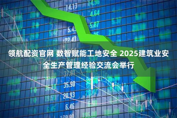 领航配资官网 数智赋能工地安全 2025建筑业安全生产管理经验交流会举行
