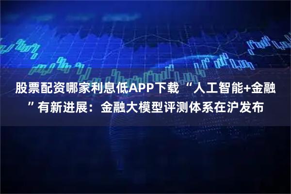 股票配资哪家利息低APP下载 “人工智能+金融”有新进展：金融大模型评测体系在沪发布
