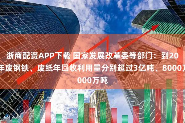 浙商配资APP下载 国家发展改革委等部门：到2030年废钢铁、废纸年回收利用量分别超过3亿吨、8000万吨