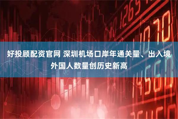好投顾配资官网 深圳机场口岸年通关量、出入境外国人数量创历史新高