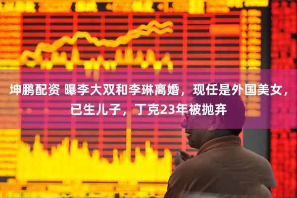 坤鹏配资 曝李大双和李琳离婚，现任是外国美女，已生儿子，丁克23年被抛弃