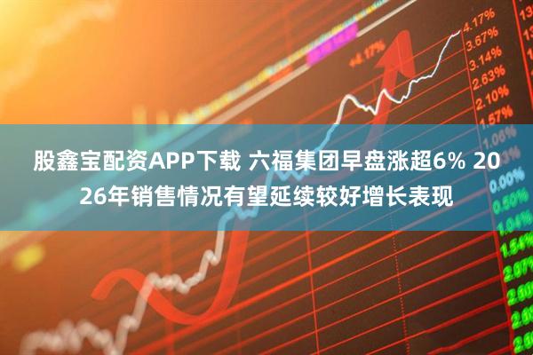 股鑫宝配资APP下载 六福集团早盘涨超6% 2026年销售情况有望延续较好增长表现