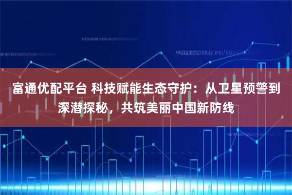 富通优配平台 科技赋能生态守护：从卫星预警到深潜探秘，共筑美丽中国新防线
