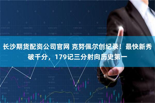 长沙期货配资公司官网 克努佩尔创纪录！最快新秀破千分，179记三分射向历史第一