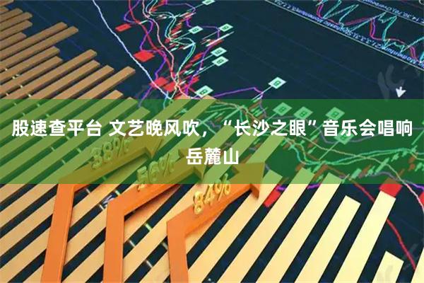 股速查平台 文艺晚风吹，“长沙之眼”音乐会唱响岳麓山