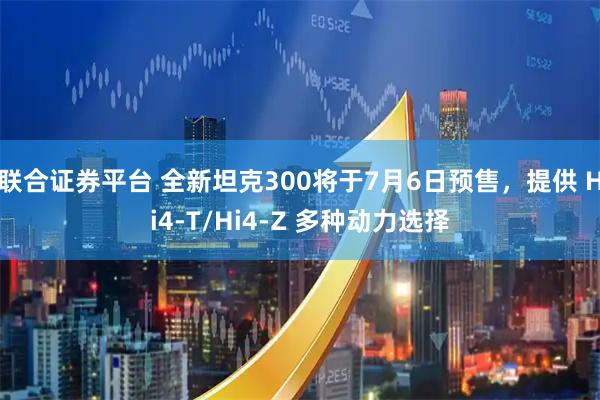 联合证券平台 全新坦克300将于7月6日预售，提供 Hi4-T/Hi4-Z 多种动力选择