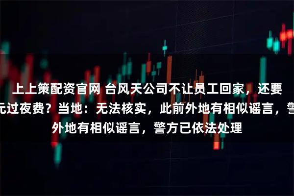 上上策配资官网 台风天公司不让员工回家,还要额外收取100元过夜费?当地:无法核实,此前外地有相似谣言,警方已依法处理