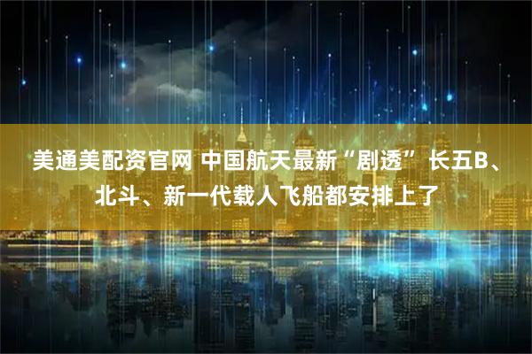 美通美配资官网 中国航天最新“剧透” 长五B、北斗、新一代载人飞船都安排上了